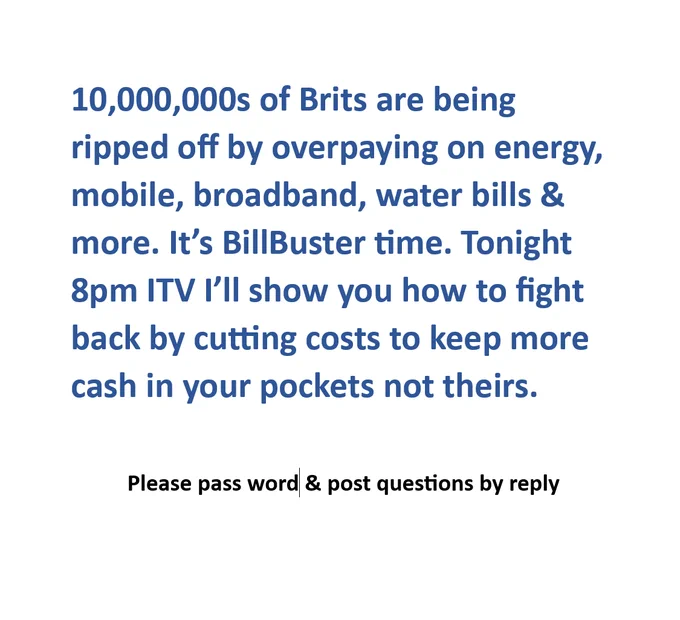 Image of this text: 10,000,000s of Brits are being ripped off by overpaying on energy, mobile, broadband, water bills & more. It’s BillBuster time. Tonight 8pm ITV I’ll show you how to fight back by cutting costs to keep more cash in your pockets not theirs. 

Please pass word & post questions by reply






