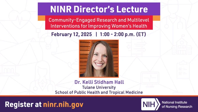 NINR's Director's Lecture
Community-Engaged Research and Multilevel Interventions for Improving Women's Health 
February 12, 2025 from 1 to 2 PM ET
Dr. Kelli Stidham Hall
Tulane University School of Public Health and Tropical Medicine 