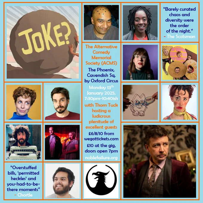 The Alternative Comedy Memorial Society (ACMS)
The Phoenix, Cavendish Sq, by Oxford Circus
Monday 13th January 2025, 7:30pm-10:40ish
with Thom Tuck hosting a ludicrous plenitude of excellent guests: Alwin Solanky, Athena Kugblenu, Bex Turner, Biscuit Barrel, Helen Duff, Joz Norris, Lachlan Werner, Matt Highton, The Mayor & His Daughter, Sunjai Arif 
£6/8/10 from wegottickets.com
£10 at the gig, doors open 7pm
noblefailure.org

