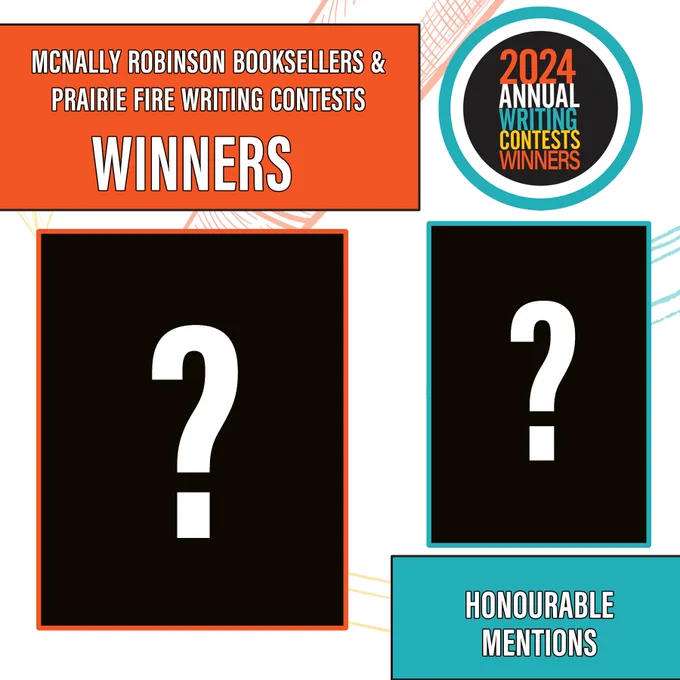 Two boxes where photos should be with black backgrounds and question marks. With each box is text. Box 1 has an orange border and is paired with a second box that says "McNally Robinson Booksellers & Prairie Fire Writing Contests Winners". Box 2 is outlined in blue, again with the question mark with a matching box that says "Honourable Mentions". In the top right corner is the contest logo circle which says 2024 Annual Writing Contests Winners.
