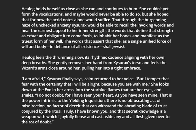 Heulog holds herself as close as she can and continues to hum. She couldn’t yet form the vocalizations, and maybe would never be able to do so, but she hoped that for now the acrid notes alone would suffice. That through the burgeoning haze of unchecked anxiety Kysurax would be able to recall the invoking words and hear the earnest appeal to her inner strength, the words that define that strength as extant and obligate it to come forth, to inhabit her bones and manifest as the truest form of her will. The words that assert that she, as a single unified force of will and body—in defiance of all existence—shall persist.

Heulog feels the thrumming slow, its rhythmic cadence aligning with her own deep breaths. She gently removes her hand from Kysurax’s torso and feels the Wizard’s arms close around her, pulling her into a tight embrace.

“I am afraid,” Kysurax finally says, calm returned to her voice.