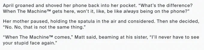 April groaned and shoved her phone back into her pocket. “What’s the difference? When The Machine™ gets here, won’t it, like, be like always being on the phone?”

Her mother paused, holding the spatula in the air and considered. Then she decided, “No. No, that is not the same thing.”

“When The Machine™ comes,” Matt said, beaming at his sister, “I’ll never have to see your stupid face again.” 