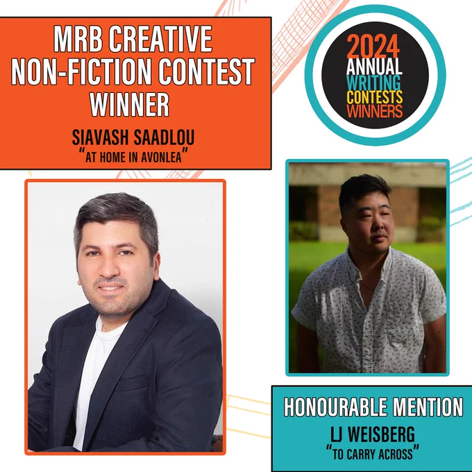 Image has two boxes on each side of the image. 
On the top left is an orange box. Text: MRB Creative Non-Fiction Contest Winner Siavash Saadlou, “At Home in Avonlea”
Below it is a second orange box which has a photo of Siavash Saadlou. 
Siavash sitting at a table against a white background. He is wearing a white shirt under a blue blazer. He has dark brown hair and is smiling.
On the top right, is the contest logo, which is a black circle inside of a white circle inside of a blue circle that says 2024 writing contests winners.
Below that is a picture of LJ Wiesberg. Inside a blue box.
LJ is standing outside on a lawn with a brick building behind them. They are in the shade. They have short black hair, and are wearing a white, patterned button-down which is open at the top.
Below that picture is another blue box that says “Honourable Mention, LJ Weisberg, “To Carry Across”