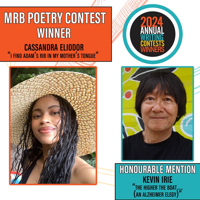Image has two boxes on each side of the image. 
On the top left is an orange box. Text: MRB Poetry Contest Winner Cassandra Eliodor, “I find adam’s rib in my mother’s tongue”
Below it is a second orange box which has a photo of Cassandra. 
Cassandra is wearing a wide-brimmed woven hat. She is smiling at the camera, close lipped. Her hair is a mix of spirals and braids. Behind her are trees and stone.
On the top right, is the contest logo, which is a black circle inside of a white circle inside of a blue circle that says 2024 writing contests winners.
Below that is a picture of Kevin Irie. Inside a blue box.
Kevin is standing against a mural of leaves and circles in lime green, turquoise, red, black and white. He has ear-length black hair, brown eyes, and is smiling. He is wearing a black shirt.
Below that picture is another blue box that says “Honourable Mention, Kevin Irie, “The Higher the Boat (Alzheimers Elegy)”