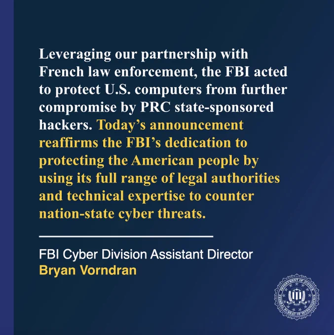 “Leveraging our partnership with French law enforcement, the FBI acted to protect U.S. computers from further compromise by PRC state-sponsored hackers,” said Assistant Director Bryan Vorndran of the FBI’s Cyber Division. “Today’s announcement reaffirms the FBI’s dedication to protecting the American people by using its full range of legal authorities and technical expertise to counter nation-state cyber threats.”