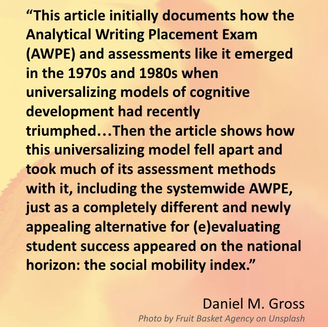 The image includes a quote from Daniel M. Gross’s, “Construct Validity and the Demise of the Analytical Writing Placement Examination (AWPE) at the University of California: A Tale of Social Mobility.” The quote reads: “This article initially documents how the Analytical Writing Placement Exam (AWPE) and assessments like it emerged in the 1970s and 1980s when universalizing models of cognitive development had recently triumphed…Then the article shows how this universalizing model fell apart and took much of its assessment methods with it, including the systemwide AWPE, just as a completely different and newly appealing alternative for (e)evaluating student success appeared on the national horizon: the social mobility index.”  