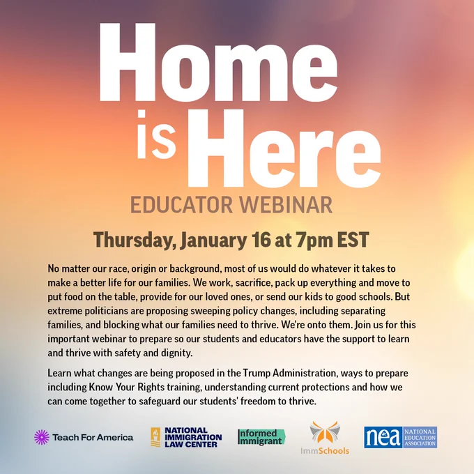Home is Here. EDUCATOR WEBINAR
Thursday, January 16 at 7pm EST
No matter our race, origin or background, most of us would do whatever it takes to make a better life for our families. We work, sacrifice, pack up everything and move to put food on the table, provide for our loved ones, or send our kids to good schools. But extreme politicians are proposing sweeping policy changes, including separating families, and blocking what our families need to thrive. We're onto them. Join us for this important webinar to prepare so our students and educators have the support to learn and thrive with safety and dignity.
Learn what changes are being proposed in the Trump Administration, ways to prepare including Know Your Rights training, understanding current protections and how we can come together to safeguard our students' freedom to thrive.