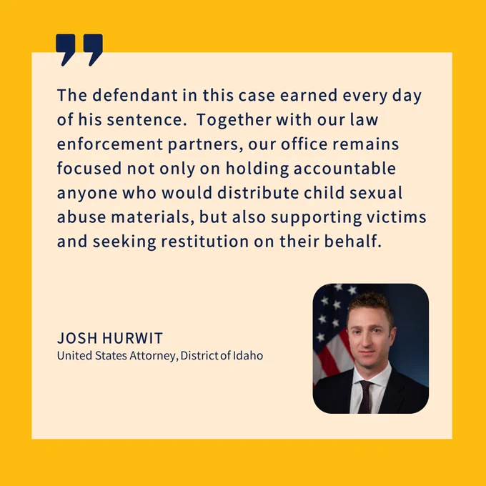 The defendant in this case earned every day of his sentence.  Together with our law enforcement partners, our office remains focused not only on holding accountable anyone who would distribute child sexual abuse materials, but also supporting victims and seeking restitution on their behalf.
JOSH HURWIT
United States Attorney, District of Idaho