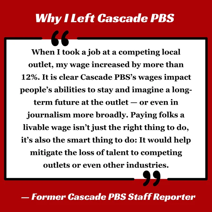 A white quote box on a dark red background reading: 
“When I took a job at a competing local outlet, my wage increased by more than 12%. It is clear Cascade PBS’s wages impact people’s abilities to stay and imagine a long-term future at the outlet — or even in journalism more broadly. Paying folks a livable wage isn’t just the right thing to do, it’s also the smart thing to do: It would help mitigate the loss of talent to competing outlets or even other industries.”

- Former Cascade PBS Staff Reporter