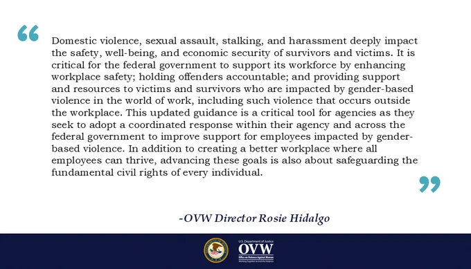 Domestic violence, sexual assault, stalking, and harassment deeply impact the safety, well-being, and economic security of survivors and victims. It is critical for the federal government to support its workforce by enhancing workplace safety; holding offenders accountable; and providing support and resources to victims and survivors who are impacted by gender-based violence in the world of work, including such violence that occurs outside the workplace. This updated guidance is a critical tool for agencies as they seek to adopt a coordinated response within their agency and across the federal government to improve support for employees impacted by gender-based violence. In addition to creating a better workplace where all employees can thrive, advancing these goals is also about safeguarding the fundamental civil rights of every individual.
-OVW Director Rosie Hidalgo