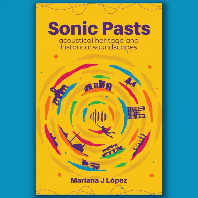 Book cover design that says 'Sonic Pasts: acoustical heritage and historical soundscapes' At the centre we see a circle formed by swirly colour bands and different outlines of people, objects and places, such as a desert landscape, a diver, Stonehenge and Notre Dame. At the bottom it says Mariana J López. The book cover is yellow with dark purple font.