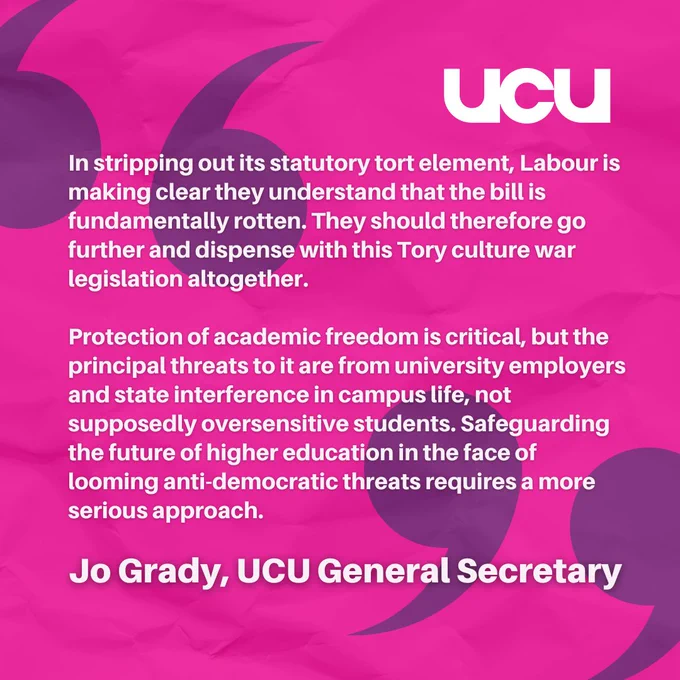 A quote from Jo Grady on a bright pink background stating:

In stripping out its statutory tort element, Labour is making clear they understand that the bill is fundamentally rotten. They should therefore go further and dispense with this Tory culture war legislation altogether.  
 
Protection of academic freedom is critical, but the principal threats to it are from university employers and state interference in campus life, not supposedly oversensitive students. Safeguarding the future of higher education in the face of looming anti-democratic threats requires a more serious approach.