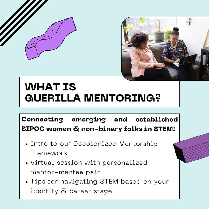 What is guerilla mentoring? Connecting emerging and established  BIPOC women & non-binary folks in STEM! 
Intro to our Decolonized Mentorship Framework.
Virtual session with personalized mentor-mentee pair.
Tips for navigating STEM based on your identity & career stage.