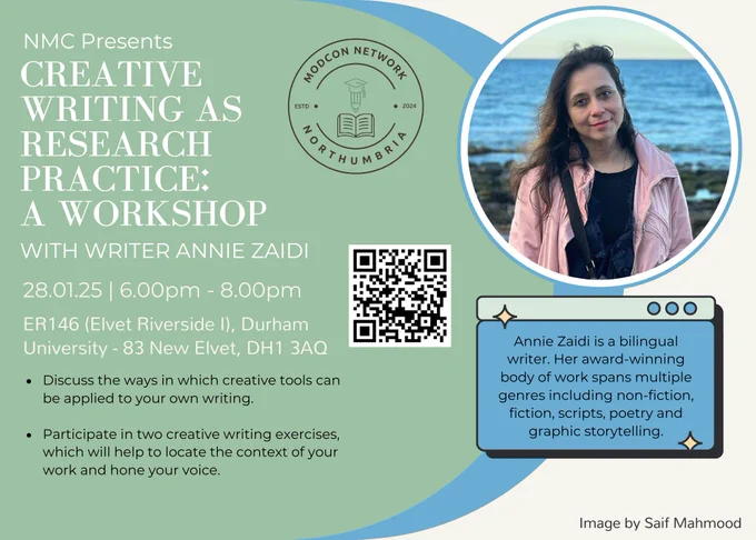 A poster for our next event, titled ‘Creative Writing as Research Practice: A Workshop.’  This is the main heading on the poster, in sans-serif, white text. Below this main heading is a number of subheadings: one reads ‘With writer Annie Zaidi’ and the other reads the date and time of the event: 28.01.25, 6pm - 8pm. Below these headings is the address of the event: ER146 (Elvet Riverside I), Durham University - 83 New Elvet, DH1 3AQ.

All of these elements are on a mint green, blue and white background. There is a photo of Annie in a circular frame at the top of the graphic. She has dark hair and is wearing a pink jacket. Finally there is a bio for Annie below her picture. This reads: ‘Annie Zaidi is a bilingual writer. Her award-winning body of work spans multiple genres including non-fiction, fiction, scripts, poetry and graphic storytelling.’