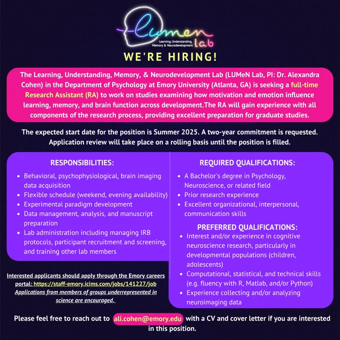 The Learning, Understanding, Memory, & Neurodevelopment Lab (LUMeN Lab, PI: Dr. Alexandra Cohen) in the Department of Psychology at Emory University (Atlanta, GA) is seeking a full-time Research Assistant (RA) to work on studies examining how motivation and emotion influence learning, memory, and brain function across development.

The RA will gain experience with all components of the research process, providing excellent preparation for graduate studies. 

The preferred start date for the position is Summer 2025. A two-year commitment is requested. Application review will take place on a rolling basis until the position is filled.