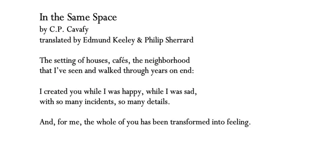 In the Same Space
by C.P. Cavafy
translated by Edmund Keeley & Philip Sherrard

The setting of houses, cafés, the neighborhood
that I’ve seen and walked through years on end:

I created you while I was happy, while I was sad,
with so many incidents, so many details.

And, for me, the whole of you has been transformed into feeling.