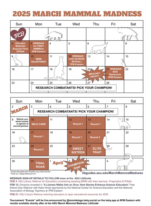 2025 MMM CALENDAR

February 2: 2025 ASU MMM LibGuide & Materials Request Form OPENS
February 3: ASU Library Webinar for Educators Considering Adopting MMM with their Learners
February 10: MMM Science-Themed Valentines of 2025 Combatants
February 12: National Center for Science Education and National Association of Biology Teachers Webinar including LIVE DIVISION REVEAL
February 20: BRACKET DROP & ALL EDUCATOR MATERIALS
February 21: ASU Library Webinar of 2025 Educator, Learner, & Player Resources

March 10: WILD CARD
March 12: Round 1 Division TBD
March 13: Round 1 Division TBD
March 17: Round 1 Division TBD
March 19: Round 1 Division TBD
March 20: Round 2 Divisions TBD
March 24: Round 2 Divisions TBD
March 26: Sweet Sixteen
March 27: Elite Trait
March 31: Final Roar
April 2: CHAMPIONSHIP

https://libguides.asu.edu/MarchMammalMadness