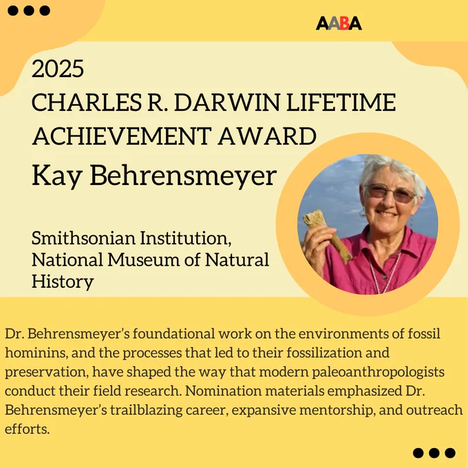 Yellow graphic featuring the image of Kay Behrensmeyer, who is the 2025 recipient of the The Charles R. Darwin Lifetime Achievement Award. Her foundational work on the environments of fossil hominins, and the processes that led to their fossilization and preservation, have shaped the way that modern paleoanthropologists conduct their field research. Nomination materials emphasized Dr. Behrensmeyer’s trailblazing career, expansive mentorship, and outreach efforts.