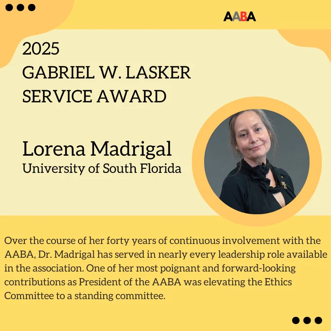 Yellow flyer featuring Lorena Madrigal, the 2025 recipient of the Gabriel W. Lasker Service Award. Over the course of her forty years of continuous involvement with the AABA, Dr. Madrigal has served in nearly every leadership role available in the association. One of her most poignant and forward-looking contributions as President of the AABA was elevating the Ethics Committee to a standing committee.