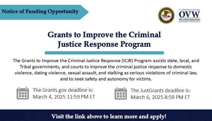 Notice of Funding Opportunity
Grants to Improve the Criminal Justice Response Program
The Grants to Improve the Criminal Justice Response (ICJR) Program assists state, local, and Tribal governments, and courts to improve the criminal justice response to domestic violence, dating violence, sexual assault, and stalking as serious violations of criminal law, and to seek safety and autonomy for victims.
The Grants.gov deadline is: March 4, 2025 11:59 PM ET
The JustGrants deadline is: 
March 6, 2025 8:59 PM ET
Visit the link above to learn more and apply!

