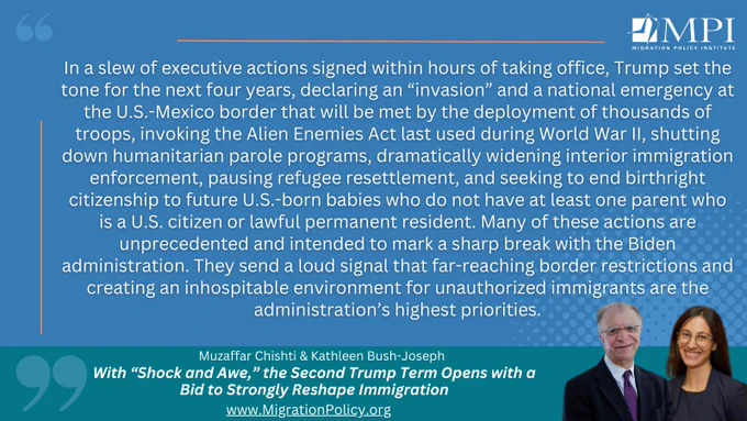 "In a slew of executive actions signed within hours of taking office, Trump set the tone for the next four years, declaring an “invasion” and a national emergency at the U.S.-Mexico border that will be met by the deployment of thousands of troops, invoking the Alien Enemies Act last used during World War II, shutting down humanitarian parole programs, dramatically widening interior immigration enforcement, pausing refugee resettlement, and seeking to end birthright citizenship to future U.S.-born babies who do not have at least one parent who is a U.S. citizen or lawful permanent resident. Many of these actions are unprecedented and intended to mark a sharp break with the Biden administration. They send a loud signal that far-reaching border restrictions and creating an inhospitable environment for unauthorized immigrants are the administration’s highest priorities."