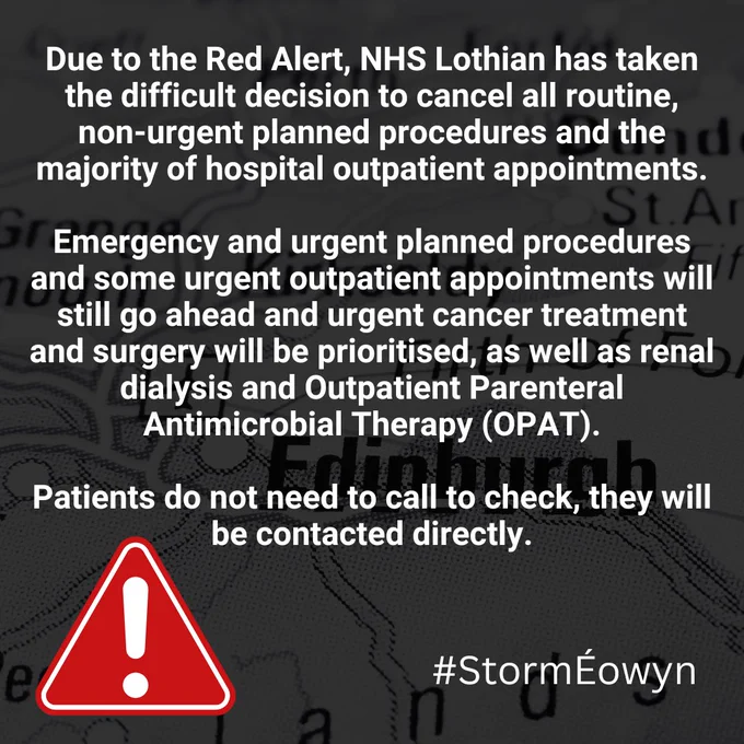 Due to the Red Alert, NHS Lothian has taken the difficult decision to cancel all routine, non-urgent planned procedures and the majority of hospital outpatient appointments.

Emergency and urgent planned procedures and some urgent outpatient appointments will still go ahead and urgent cancer treatment and surgery will be prioritised, as well as renal dialysis and Outpatient Parenteral Antimicrobial Therapy (OPAT).

Patients do not need to call to check, they will be contacted directly.