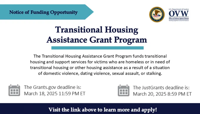 Notice of Funding Opportunity
Transitional Housing Assistance Grant Program
The Transitional Housing Assistance Grant Program funds transitional housing and support services for victims who are homeless or in need of transitional housing or other housing assistance as a result of a situation of domestic violence, dating violence, sexual assault, or stalking.
The Grants.gov deadline is: March 18, 2025 11:59 PM ET
The JustGrants.gov deadline is: March 20, 2025 PM ET