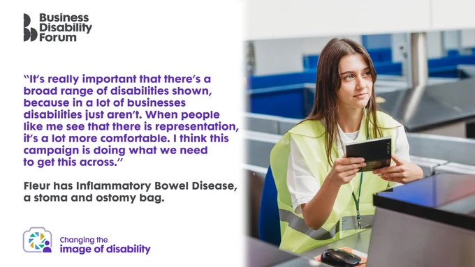 Designed card with a photo from the image bank and a quote from the model, Fleur, who has Inflammatory Bowel Disease, a stoma and ostomy bag. The photo shows Fleur as an airport worker wearing a high vis jacket and checking someone's passport. Quote: "It's really important that there's a broad range of disabilities shown, because in a lot of businesses disabilities just aren't. When people like me see that there is representation, it's a lot more comfortable. I think this campaign is doing what we need to get this across."