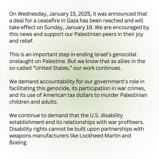 On Wednesday, January 15, 2025, it was announced that a deal for a ceasefire in Gaza has been reached and will take effect on Sunday, January 19. We are encouraged by this news and support our Palestinian peers in their joy and relief.

This is an important step in ending Israel’s genocidal onslaught on Palestine. But we know that as allies in the so-called “United States,” our work continues. 

We demand accountability for our government’s role in facilitating this genocide, its participation in war crimes, and its use of American tax dollars to murder Palestinian children and adults. 

We continue to demand that the U.S. disability establishment end its relationships with war profiteers. Disability rights cannot be built upon partnerships with weapons manufacturers like Lockheed Martin and Boeing.