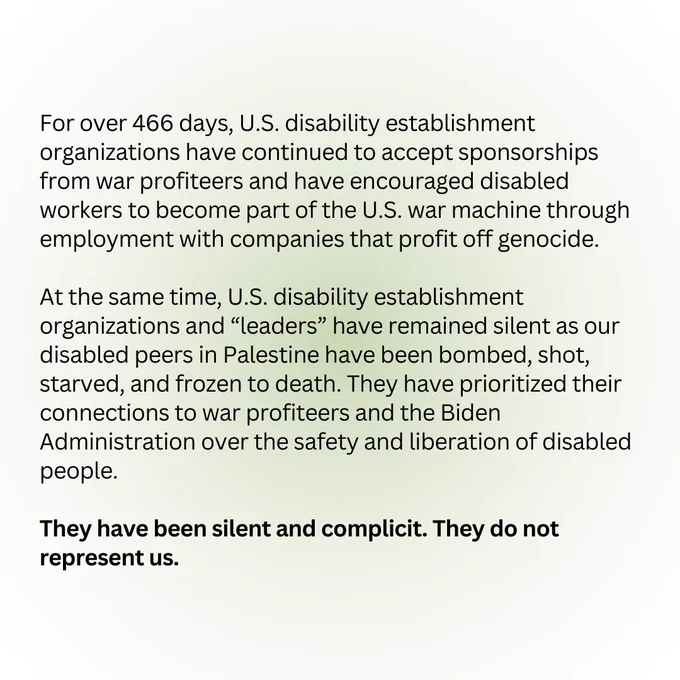 For over 466 days, U.S. disability establishment organizations have continued to accept sponsorships from war profiteers and have encouraged disabled workers to become part of the U.S. war machine through employment with companies that profit off genocide. 

At the same time, U.S. disability establishment organizations and “leaders” have remained silent as our disabled peers in Palestine have been bombed, shot, starved, and frozen to death. They have prioritized their connections to war profiteers and the Biden Administration over the safety and liberation of disabled people. 

They have been silent and complicit. They do not represent us.