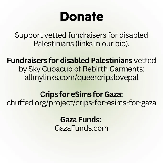 Donate:

Support vetted fundraisers for disabled Palestinians (links in our bio).

Fundraisers for disabled Palestinians vetted by Sky Cubacub of Rebirth Garments: allmylinks.com/queercripslovepal

Crips for eSims for Gaza: chuffed.org/project/crips-for-esims-for-gaza

Gaza Funds: 
GazaFunds.com