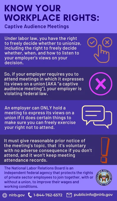 Know Your Workplace rights: Captive Audience Meetings. Under labor law, you have the right to freely decide whether to unionize, including the right to freely decide whether, when, and how to listen to your employer's views on your decision. So, if your employer requires you to attend meetings in which it expresses its views on a union (AKA "a captive audience meeting"), your employer is violating federal law. An employer can ONLY hold a meeting to express its views on a union if it does certain things to make sure you can freely exercise your right not to attend. It must give a reasonable prior notice of the meeting's topic, that it's voluntary with no adverse consequence if you don't attend, and it won't keep meeting attendance records. The National Labor Relations Board is an independent federal agency that protects the rights of private sector employees to join together, with or without a union, to improve their wages and working conditions.
