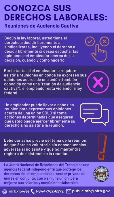 Conozca Sus Derechos Laborales: Reuniones de Audiencia Cautiva. Según la ley laboral, usted tiene el derecho a decidir libremente a sindicalizarse, incluyendo el derecho a decidir libremente si desea escuchar las opiniones del empleador acerca de su decisión, cuándo y cómo hacerlo. Por lo tanto, si el empleador le requiere asistir a reuniones en donde se expresen sus opiniones acerca de una unión (también conocida como una “reunión de audiencia cautiva”), el empleador está violando la ley federal. Un empleador puede llevar a cabo una reunión para expresar sus opiniones acerca de una unión SOLO si toma acciones determinadas que aseguren que usted puede ejercer libremente su derecho a no asistir a la reunión. Debe dar aviso previo del tema de la reunión, de que ésta es voluntaria sin consecuencias adversas si no asiste y que no mantendrá registro de asistencia a la reunión. 