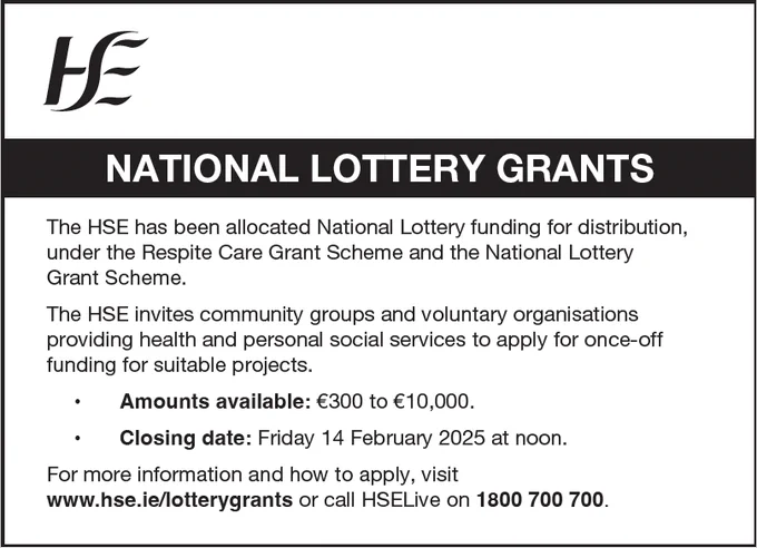 Text that says ‘National Lottery Grants. The HSE has been granted National Lottery funding for distribution under the Respite Care Grant Scheme. The HSE invites community groups and voluntary organisations providing health and personal social services to apply for once-off funding for suitable projects. The amounts available is €300 to €10,000. The closing date is Friday 14 February 2025 at noon. For more information, visit www.hse.ie/lotterygrants or call HSELive on 1800 700 700. 
