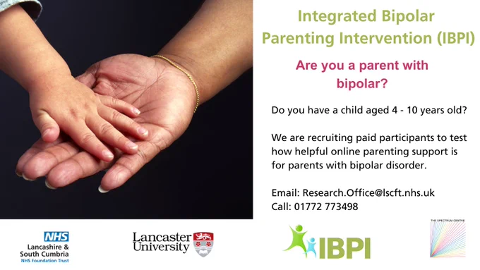 Image of a child's hand on top of a parent's hand. Text reads: 'Integrated Bipolar Parenting Intervention (IBPI) Are you a parent with bipolar? Do you have a child aged 4 - 10 years old? We are recruiting paid participants to test how helpful online parenting support is for parents with bipolar disorder. Email Research.Office@lscft.nhs.uk or call 01772 773 498.' Logos of Lancaster University, The Spectrum Centre, LSCft and IBPI study logo.