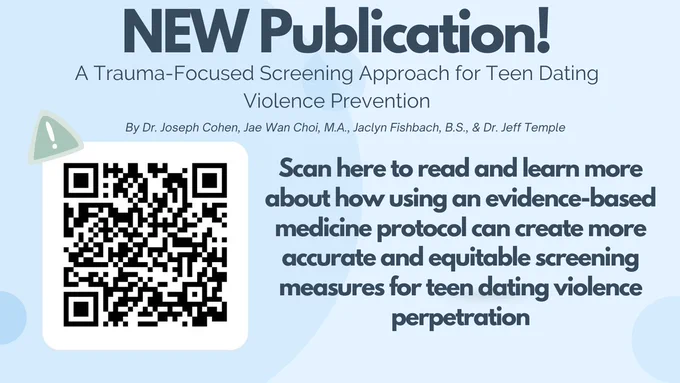 NEW Publication!
A Trauma-Focused Screening Approach to Teen Dating Violence Prevention. 
By Dr. Joseph Cohen, Jae Wan Choi, M.A., Jaclyn Fishbach, B.S., & Dr. Jeff Temple

Scan here to read and learn more about how using an evidence-based medicine protocol can create more accurate and equitable screening measures for teen dating violence perpetration