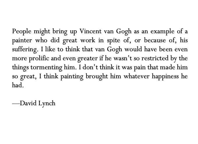 People might bring up Vincent van Gogh as an example of a painter who did great work in spite of, or because of, his suffering. I like to think that van Gogh would have been even more prolific and even greater if he wasn’t so restricted by the things tormenting him. I don’t think it was pain that made him so great, I think painting brought him whatever happiness he had.

—David Lynch