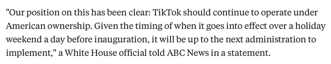 "Our position on this has been clear: TikTok should continue to operate under American ownership. Given the timing of when it goes into effect over a holiday weekend a day before inauguration, it will be up to the next administration to implement," a White House official told ABC News in a statement.