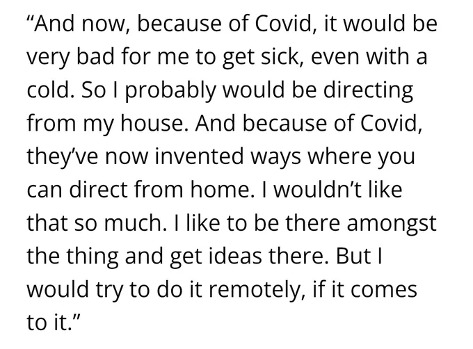 "And now, because of Covid, it would be very bad for me to get sick, even with a cold. So I probably would be directing from my house. And because of Covid, they've now invented ways where you can direct from home. I wouldn't like that so much. I like to be there amongst the thing and get ideas there. But I would try to do it remotely, if it comes to it."