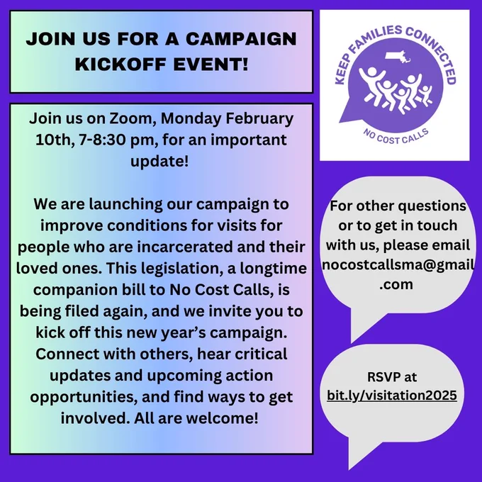  JOIN US FOR A CAMPAIGN KICKOFF EVENT! Join us on Zoom, Monday February 10th, 7-8:30 pm, for an important  update! 

We are launching our campaign to improve conditions for visits for people who are incarcerated and their loved ones. This legislation, a longtime companion bill to No Cost Calls, is being filed again, and we invite you to kick off this new year’s campaign. Connect with others, hear critical updates and upcoming action opportunities, and find ways to get involved. All are welcome! 

For other questions or to get in touch with us, please email nocostcallsma@gmail.com. RSVP at bit.ly/visitation2025. with "Keep Families Connected No Cost Calls" logo of speech bubble with outline of people and MA state. 
