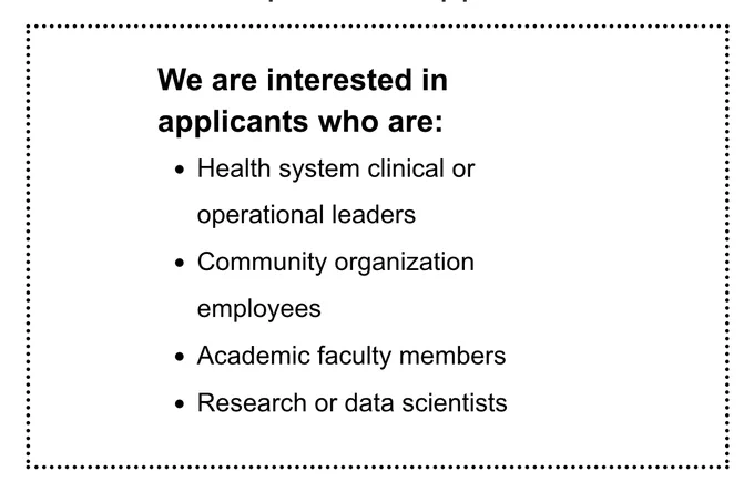 We are interested in Applicants who are: health system clinical or operational leaders, community organization employees, academic faculty members, research or data scientists
