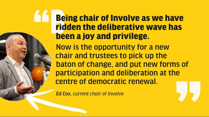 Graphic with text that reads 'Being chair of Involve as we have ridden the deliberative wave has been a joy and privilege. Now is the opportunity for a new chair and trustees to pick up the baton of change, and put new forms of participation and deliberation at the centre of democratic renewal. Ed Cox, current chair of Involve' At the left of the graphic is an image of Ed Cox, speaking into a microphone. 