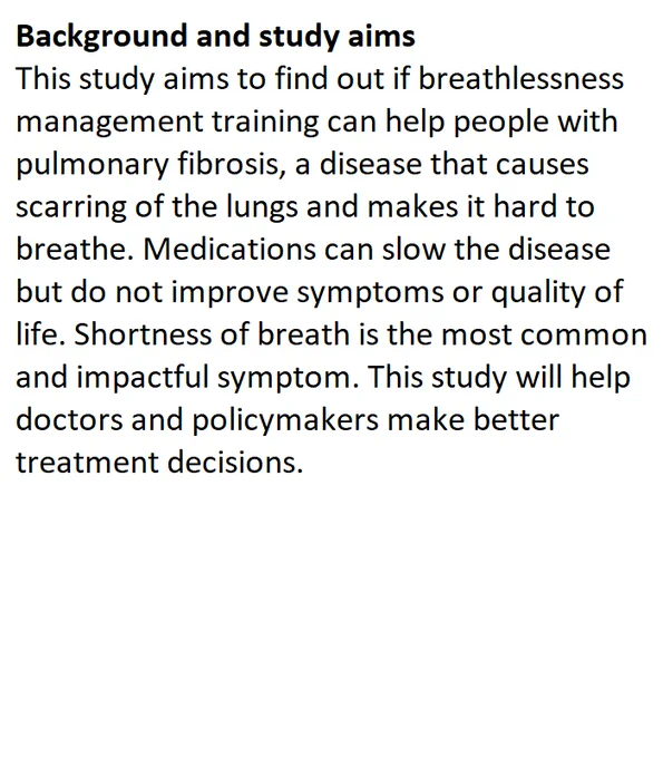 Background and study aims
This study aims to find out if breathlessness management training can help people with pulmonary fibrosis, a disease that causes scarring of the lungs and makes it hard to breathe. Medications can slow the disease but do not improve symptoms or quality of life. Shortness of breath is the most common and impactful symptom. This study will help doctors and policymakers make better treatment decisions.