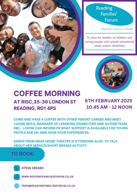 Reading Families' Forum. Registered charity no 1166585. A voice for families of children and young people with special educational needs and/or disabilities. 
Coffee Morning at RISC, 35-39 London St, Reading RG1 4PS. 6 February 2025. 10.45am - 12 noon.
Come and have coffee with other parent carers and meet Louise Mole, Manager of Learning Disabilities and Autism Team, RBC. Louise can inform you of what support is available for young people age 18  and hear your experiences.
Karen from Make Sense Theatre is attending also, to talk about  her services/short breaks activity.
To book:
 07516 185380
www.readingfamiliesforum.co.uk
fran@readingfamiliesforum.co.uk