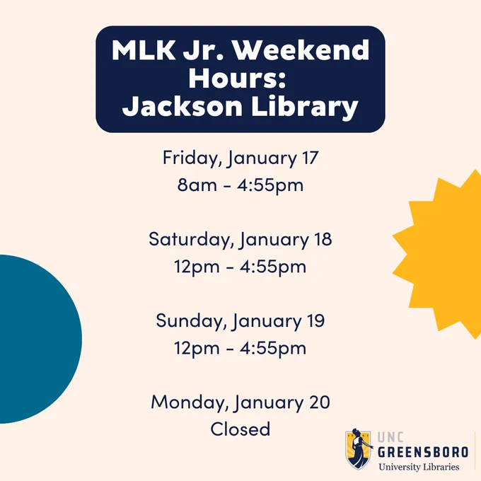 Cream colored background. UNCG University Libraries logo at the bottom right. Yellow star on the right, aqua dot on the left. Dark blue box with white text reads MLK Jr. Weekend Hours: Jackson Library. Text underneath in navy blue reads Friday, January 17 8am-4:55pm. Saturday, January 18 12pm-4:55pm. Sunday, January 19 12pm-4:55pm. Monday, January 20 Closed.