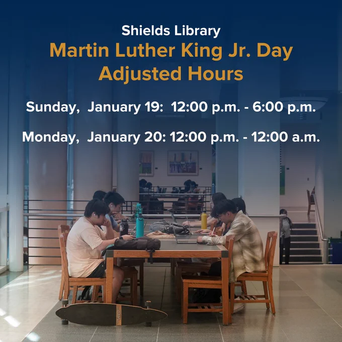 Image description: Dark blue gradient above a photo of students studying in the library. Text reads "Shields Library, Martin Luther King Jr. Day Adjusted Hours, Sunday January 19: 12:00 p.m. - 6 p.m., Monday, January 20: 12:00 p.m. - 12:00 a.m."