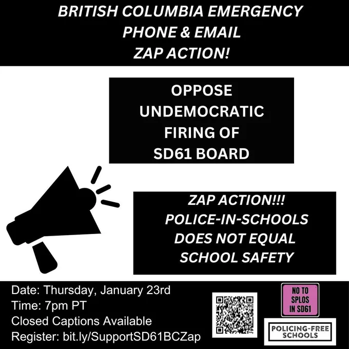 On a black and white backdrop. At the top says in capital letters “British Columbia Emergency Phone and Email Zap Action”. Under it says in capital letters “Oppose Undemocratic Firing of SD61 Board” and below it says in capital letters ‘Zap action!!! Police-in-Schools does not equate to safety” below shows a QR code and to the right is the “No to SPLOS IN SD61” logo and below it the “Policing-Free Schools” logo. To the right side says “Date: Thursday, January 23rd
Time: 7pm PT
Closed Captions Available
Register: bit.ly/SupportSD61BCZap”