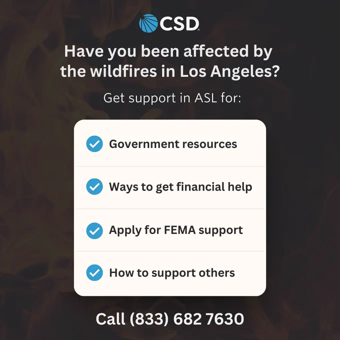[Image Description: CSD logo is centered on top. The header text reads: "Have you been affected by the wildfires in Los Angeles? Get support in ASL for:" Underneath is a white box with four bullet points (blue with check mark) listed. Each point reads: "Government resources, Ways to get financial help, Apply for FEMA support, How to support others." Centered at the bottom the yellow text reads: "Call (833) 682-7630." The background is dark gray with a very light transparent image of a fire.]