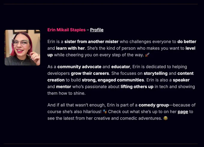 Erin Mikail Staples – Profile

Erin is a sister from another mister who challenges everyone to do better and learn with her. She’s the kind of person who makes you want to level up while cheering you on every step of the way. 🚀

As a community advocate and educator, Erin is dedicated to helping developers grow their careers. She focuses on storytelling and content creation to build strong, engaged communities. Erin is also a speaker and mentor who’s passionate about lifting others up in tech and showing them how to shine.

And if all that wasn’t enough, Erin is part of a comedy group—because of course she’s also hilarious! 🎭 Check out what she’s up to on her page to see the latest from her creative and comedic adventures. 😂