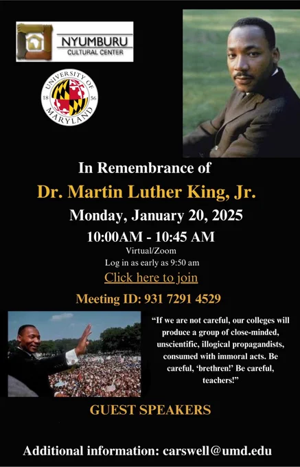 In remembrance of Dr. Martin Luther King, Jr. Monday, January 20, 2025, 10 AM to 10:45 AM. Meeting ID: 931 7291 4529. Quote: "If we are not careful, our colleges will produce a group of close-minded, unscientific, illogical propagandists, consumed with immoral acts. Be careful, brethren! Be careful, teachers!" Additional information, email carswell@umd.edu.